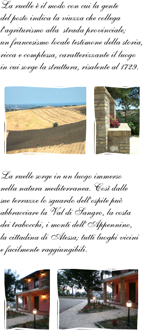 La ruelle è il modo con cui la gente 
del posto indica la viuzza che collega l’agriturismo alla  strada provinciale; 
un francesismo locale testimone della storia, ricca e complessa, caratterizzante il luogo 
in cui sorge la struttura, risalente al 1729.

￼￼
La ruelle sorge in un luogo immerso 
nella natura mediterranea. Così dalle 
sue terrazze lo sguardo dell’ospite può abbracciare la Val di Sangro, la costa 
dei trabocchi, i monti dell’Appennino, 
la cittadina di Atessa; tutti luoghi vicini 
e facilmente raggiungibili.

￼￼

